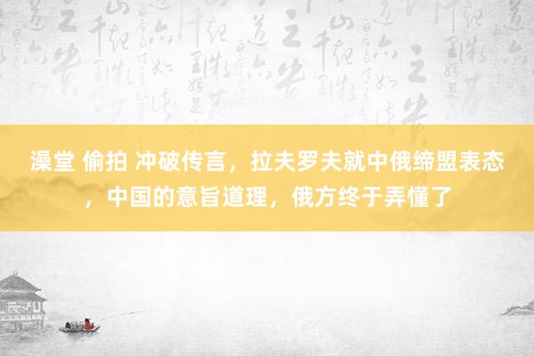 澡堂 偷拍 冲破传言，拉夫罗夫就中俄缔盟表态，中国的意旨道理，俄方终于弄懂了