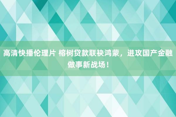 高清快播伦理片 榕树贷款联袂鸿蒙，进攻国产金融做事新战场！