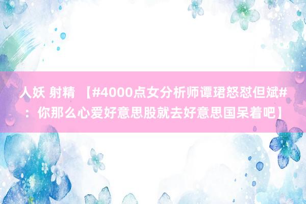 人妖 射精 【#4000点女分析师谭珺怒怼但斌#：你那么心爱好意思股就去好意思国呆着吧】