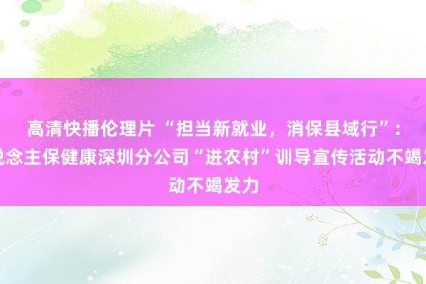 高清快播伦理片 “担当新就业，消保县域行”：东说念主保健康深圳分公司“进农村”训导宣传活动不竭发力