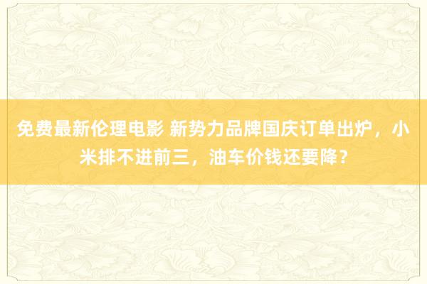 免费最新伦理电影 新势力品牌国庆订单出炉，小米排不进前三，油车价钱还要降？