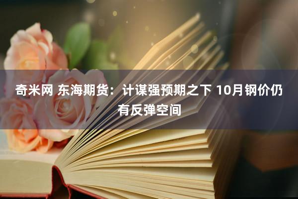 奇米网 东海期货：计谋强预期之下 10月钢价仍有反弹空间