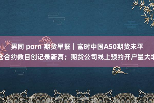 男同 porn 期货早报｜富时中国A50期货未平仓合约数目创记录新高；期货公司线上预约开户量大增