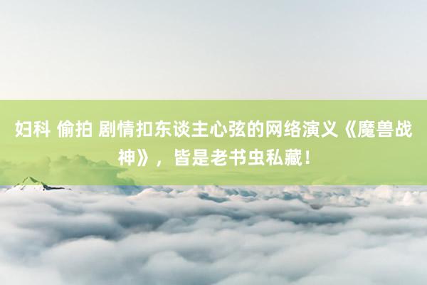 妇科 偷拍 剧情扣东谈主心弦的网络演义《魔兽战神》，皆是老书虫私藏！