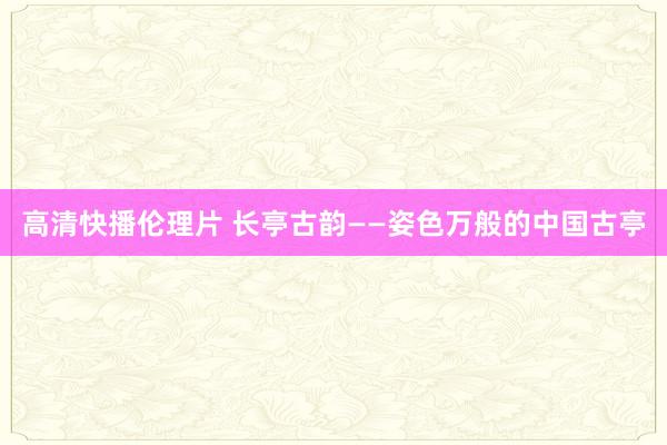 高清快播伦理片 长亭古韵——姿色万般的中国古亭