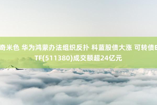 奇米色 华为鸿蒙办法组织反扑 科蓝股债大涨 可转债ETF(511380)成交额超24亿元