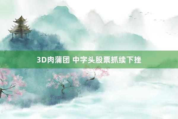 3D肉蒲团 中字头股票抓续下挫