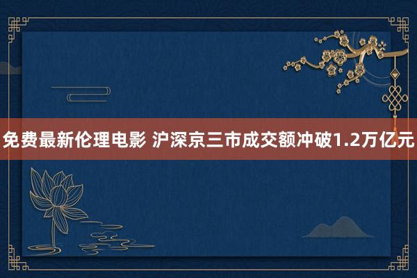 免费最新伦理电影 沪深京三市成交额冲破1.2万亿元