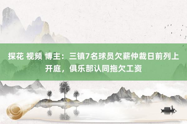 探花 视频 博主：三镇7名球员欠薪仲裁日前列上开庭，俱乐部认同拖欠工资