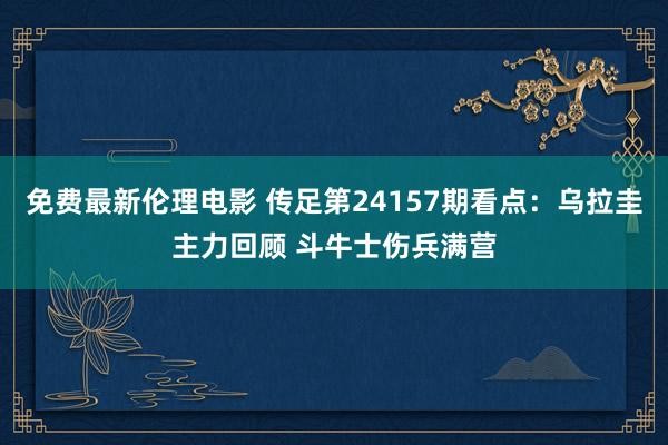 免费最新伦理电影 传足第24157期看点：乌拉圭主力回顾 斗牛士伤兵满营