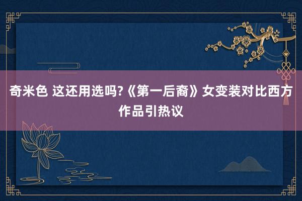 奇米色 这还用选吗?《第一后裔》女变装对比西方作品引热议