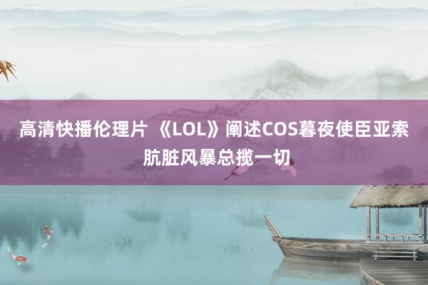 高清快播伦理片 《LOL》阐述COS暮夜使臣亚索 肮脏风暴总揽一切