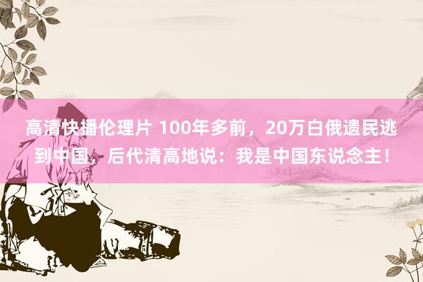 高清快播伦理片 100年多前，20万白俄遗民逃到中国，后代清高地说：我是中国东说念主！