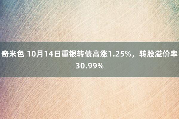 奇米色 10月14日重银转债高涨1.25%，转股溢价率30.99%