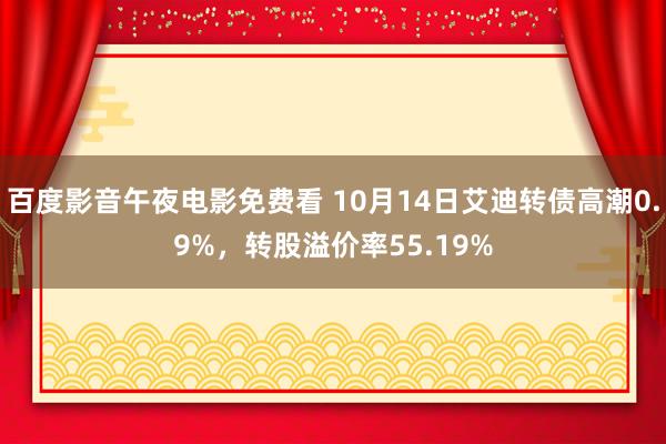 百度影音午夜电影免费看 10月14日艾迪转债高潮0.9%，转股溢价率55.19%