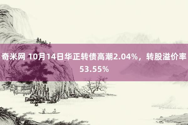 奇米网 10月14日华正转债高潮2.04%，转股溢价率53.55%