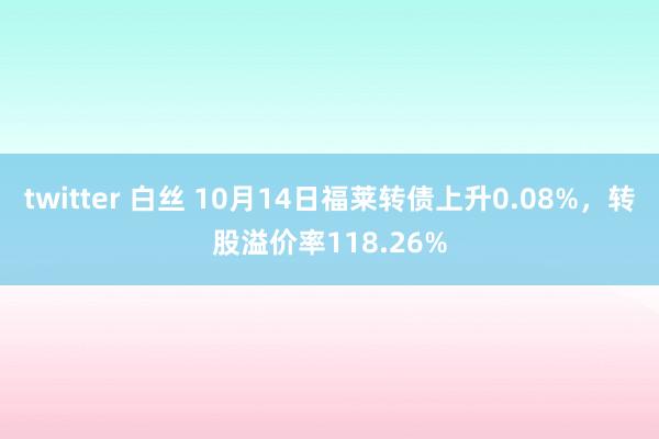 twitter 白丝 10月14日福莱转债上升0.08%，转股溢价率118.26%