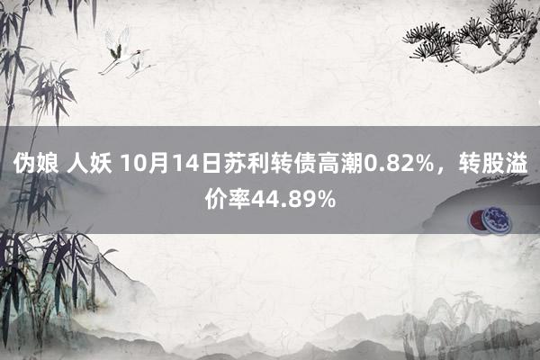 伪娘 人妖 10月14日苏利转债高潮0.82%，转股溢价率44.89%