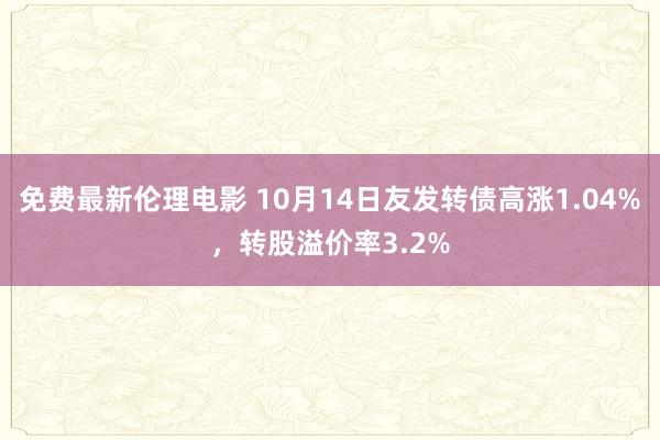 免费最新伦理电影 10月14日友发转债高涨1.04%，转股溢价率3.2%