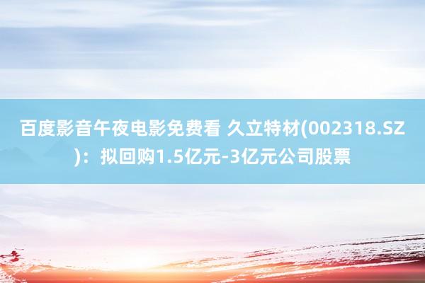 百度影音午夜电影免费看 久立特材(002318.SZ)：拟回购1.5亿元-3亿元公司股票