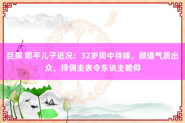 巨屌 郎平儿子近况：32岁闺中待嫁，颜值气质出众，择偶圭表令东谈主瞻仰