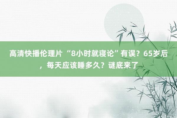 高清快播伦理片 “8小时就寝论”有误？65岁后，每天应该睡多久？谜底来了