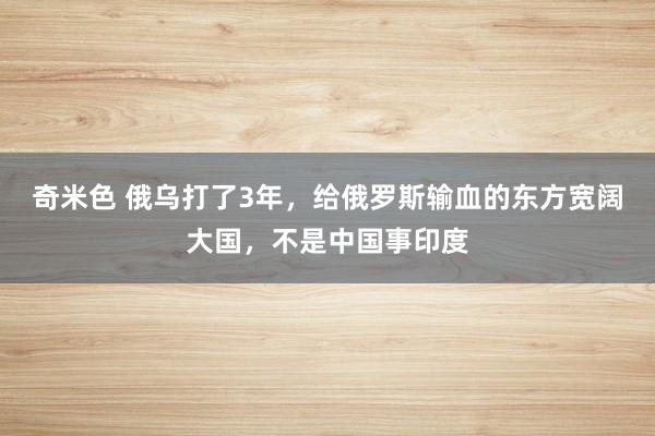 奇米色 俄乌打了3年，给俄罗斯输血的东方宽阔大国，不是中国事印度