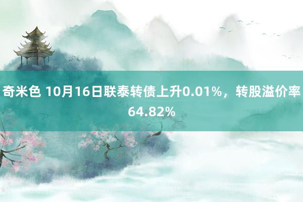 奇米色 10月16日联泰转债上升0.01%，转股溢价率64.82%