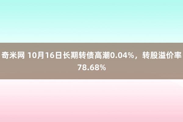 奇米网 10月16日长期转债高潮0.04%，转股溢价率78.68%