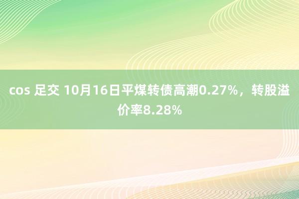 cos 足交 10月16日平煤转债高潮0.27%，转股溢价率8.28%