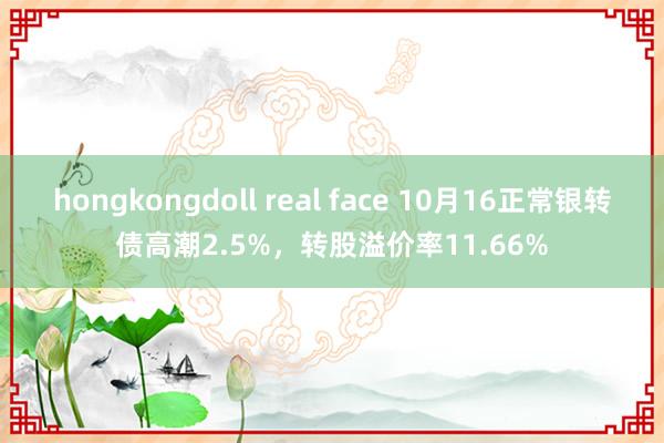 hongkongdoll real face 10月16正常银转债高潮2.5%，转股溢价率11.66%