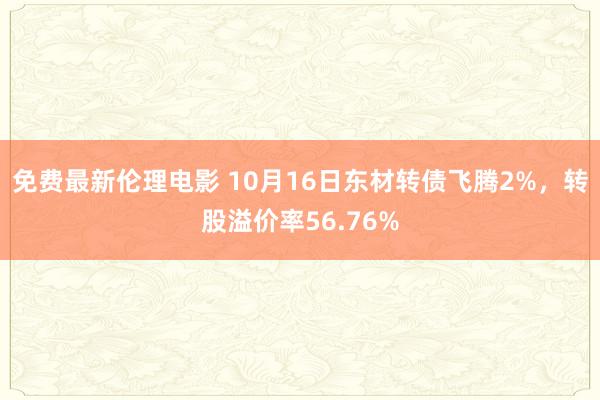 免费最新伦理电影 10月16日东材转债飞腾2%，转股溢价率56.76%