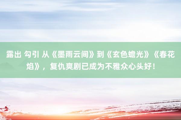 露出 勾引 从《墨雨云间》到《玄色蟾光》《春花焰》，复仇爽剧已成为不雅众心头好！