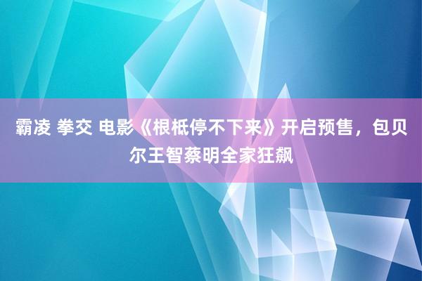 霸凌 拳交 电影《根柢停不下来》开启预售，包贝尔王智蔡明全家狂飙