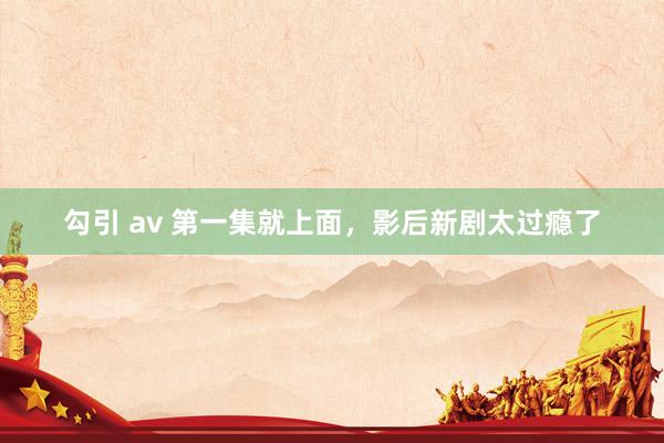 勾引 av 第一集就上面，影后新剧太过瘾了