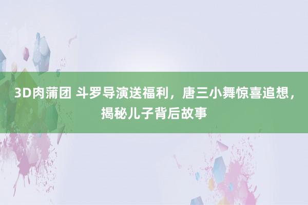 3D肉蒲团 斗罗导演送福利，唐三小舞惊喜追想，揭秘儿子背后故事