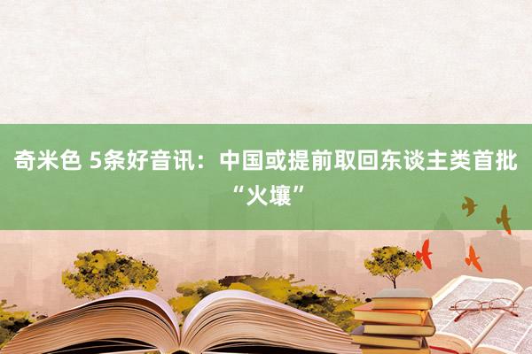 奇米色 5条好音讯：中国或提前取回东谈主类首批“火壤”