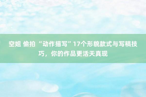 空姐 偷拍 “动作描写”17个形貌款式与写稿技巧，你的作品更活天真现