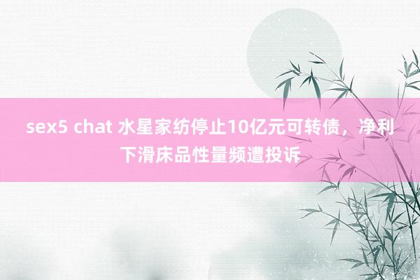 sex5 chat 水星家纺停止10亿元可转债，净利下滑床品性量频遭投诉