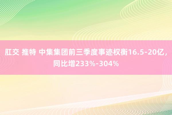 肛交 推特 中集集团前三季度事迹权衡16.5-20亿，同比增233%-304%