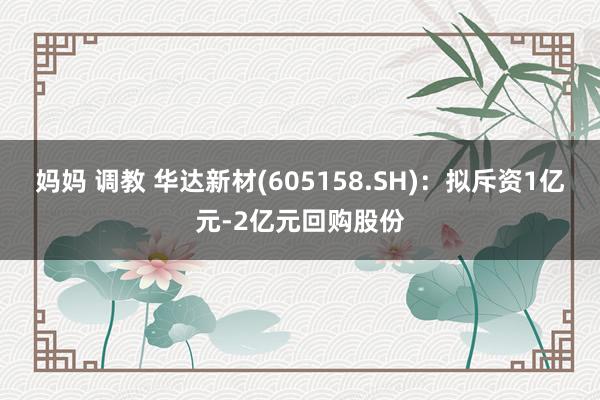 妈妈 调教 华达新材(605158.SH)：拟斥资1亿元-2亿元回购股份