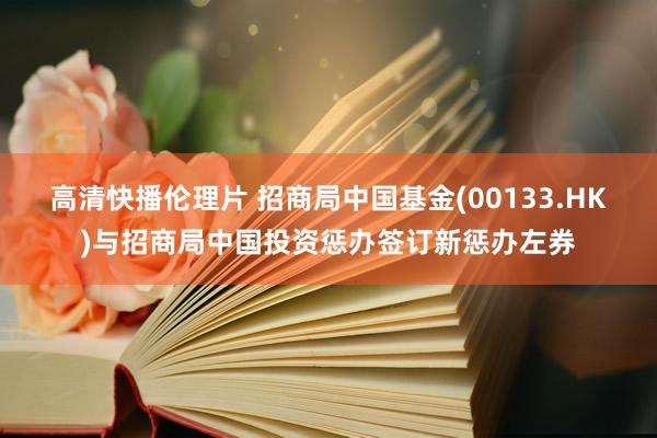 高清快播伦理片 招商局中国基金(00133.HK)与招商局中国投资惩办签订新惩办左券