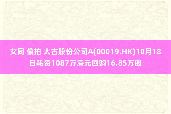 女同 偷拍 太古股份公司A(00019.HK)10月18日耗资1087万港元回购16.85万股