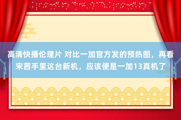 高清快播伦理片 对比一加官方发的预热图，再看宋茜手里这台新机，应该便是一加13真机了