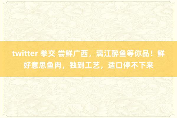 twitter 拳交 尝鲜广西，漓江醉鱼等你品！鲜好意思鱼肉，独到工艺，适口停不下来