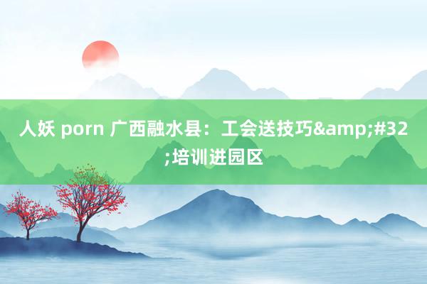 人妖 porn 广西融水县：工会送技巧&#32;培训进园区