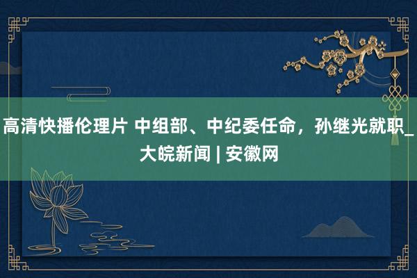 高清快播伦理片 中组部、中纪委任命，孙继光就职_大皖新闻 | 安徽网