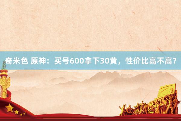 奇米色 原神：买号600拿下30黄，性价比高不高？