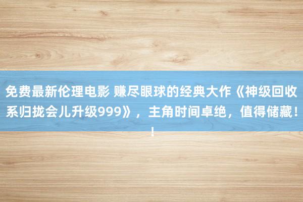 免费最新伦理电影 赚尽眼球的经典大作《神级回收系归拢会儿升级999》，主角时间卓绝，值得储藏！