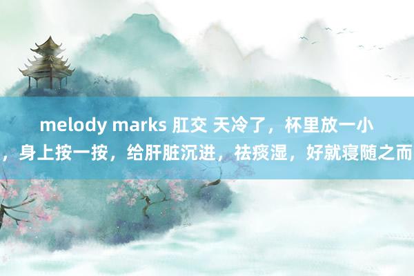 melody marks 肛交 天冷了，杯里放一小片，身上按一按，给肝脏沉进，祛痰湿，好就寝随之而来